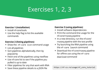 Exercises 1, 2, 3
Exercise 1 (installation)
• Install nf-core/tools
• Use the help ﬂag to list the available
commands
Exercise 2 (listing pipelines)
• Show the nf-core list command usage
• List all pipelines
• Sort pipelines alphabetically, then by
popularity
• Fetch one of the pipelines using nextﬂow
• Use nf-core list to see if the pipeline you
pulled is up to date
• Filter pipelines for any that work with RNA
• Save these pipeline details to a JSON ﬁle
Exercise 3 (using pipelines)
• Install software dependencies
• Print the command-line usage for the
nf-core/rnaseq pipeline
• In a new directory, run the nf-core/
rnaseq pipeline with the test proﬁle
• Try launching the RNA pipeline using
the nf-core launch command
• Download the nf-core/rnaseq pipeline
for oﬄine use using the nf-core
download command
https://nf-co.re/usage/nf_core_tutorial
 