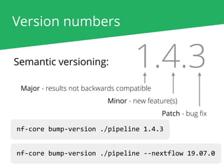 Version numbers
Semantic versioning: 1.4.3
Major - results not backwards compatible
Minor - new feature(s)
Patch - bug ﬁx
nf-core bump-version ./pipeline 1.4.3
nf-core bump-version ./pipeline --nextflow 19.07.0
 