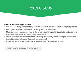 Exercise 6
Exercise 6 (releasing pipelines)
• Use nf-core bump-version to update the required version of Nextﬂow in your pipeline
• Bump your pipeline's version to 1.0, ready for its ﬁrst release!
• Make sure that you're signed up to the nf-core slack (https://nf-co.re/join) and drop us a
line about your latest and greatest pipeline plans!
• Ask to be a member of the nf-core GitHub organisation by commenting on this GitHub
issue: https://github.com/nf-core/nf-co.re/issues/3
• If you're a twitter user, make sure to follow the @nf_core twitter account
https://nf-co.re/usage/nf_core_tutorial
 