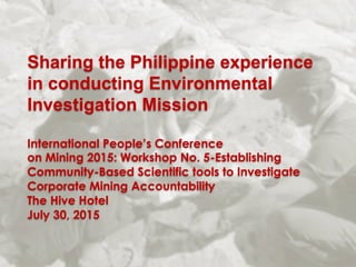 Sharing the Philippine experience
in conducting Environmental
Investigation Mission
International People’s Conference
on Mining 2015: Workshop No. 5-Establishing
Community-Based Scientific tools to Investigate
Corporate Mining Accountability
The Hive Hotel
July 30, 2015
 