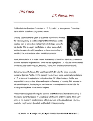 Phil Favia
                                                  I.T. Focus, Inc.
_______________________________________________________


Phil Favia is the Principal Consultant of I.T. Focus Inc., a Management Consulting
Services firm located in Long Grove, Illinois.


Drawing upon his twenty years of business experience, Phil has
the visionary ability to sort the important from the less, and to
create a plan of action that makes the best strategic sense for
his clients. Phil is equally comfortable in either successfully
leading the execution of these plans, or, in recommending or
providing the most suitable talent for doing the same.


Phil’s primary focus is to make certain that delivery of the firm’s services consistently
exceeds its clients’ expectations. Over the last eight years, I.T. Focus’s list of satisfied
clients includes Dell Computer, Motorola, Transunion and Rotary International.


Before founding I.T. Focus, Phil was Regional I.T. Director for forest products
company Georgia-Pacific. In this capacity, he led many large-scale implementations
of I.T. systems and applications for the ten-state, $2 billion business that he was
responsible for supporting. After twelve years of working in industry, Phil returned to
his consulting roots, having begun his career as a management consultant for the
industry-leading Price Waterhouse Coopers.


Phil earned his degree in Computer Science and Mathematics from the University of
Illinois and currently resides in Long Grove with his wife and three sons. He is very
active in his children’s academic and athletic pursuits and enjoys being a volunteer
coach for youth hockey, baseball and football in his community.




     I.T. Focus, Inc.  Long Grove, IL  phil.favia@itfocusinc.com  847-821-0273
 