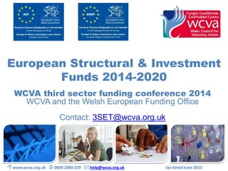 European Structural & Investment 
Funds 2014-2020 
WCVA third sector funding conference 2014 
WCVA and the Welsh European Funding Office 
Contact: 3SET@wcva.org.uk 
 www.wcva.org.uk  0800 2888 329  help@wcva.org.uk Up-dated June 2013 
 