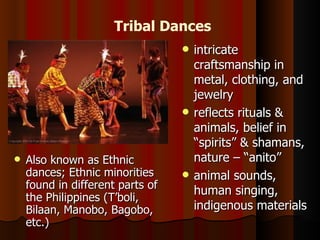 Tribal Dances
                                     intricate
                                      craftsmanship in
                                      metal, clothing, and
                                      jewelry
                                     reflects rituals &
                                      animals, belief in
                                      “spirits” & shamans,
   Also known as Ethnic              nature – “anito”
    dances; Ethnic minorities        animal sounds,
    found in different parts of
                                      human singing,
    the Philippines (T’boli,
    Bilaan, Manobo, Bagobo,           indigenous materials
    etc.)
 