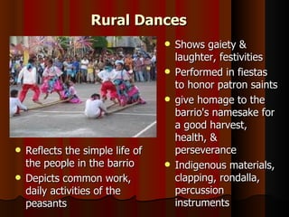 Rural Dances
                                 Shows gaiety &
                                  laughter, festivities
                                 Performed in fiestas
                                  to honor patron saints
                                 give homage to the
                                  barrio's namesake for
                                  a good harvest,
                                  health, &
 Reflects the simple life of     perseverance
  the people in the barrio       Indigenous materials,
 Depicts common work,            clapping, rondalla,
  daily activities of the         percussion
  peasants                        instruments
 