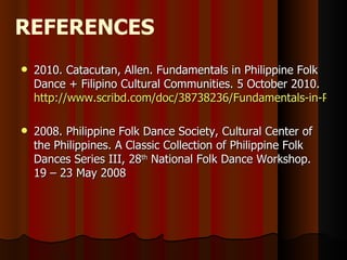 REFERENCES
   2010. Catacutan, Allen. Fundamentals in Philippine Folk
    Dance + Filipino Cultural Communities. 5 October 2010.
    http://www.scribd.com/doc/38738236/Fundamentals-in-Philip

   2008. Philippine Folk Dance Society, Cultural Center of
    the Philippines. A Classic Collection of Philippine Folk
    Dances Series III, 28th National Folk Dance Workshop.
    19 – 23 May 2008
 