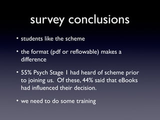 survey conclusions
• students like the scheme
• the format (pdf or reflowable) makes a
difference
• 55% Psych Stage 1 had heard of scheme prior
to joining us. Of these, 44% said that eBooks
had influenced their decision.
• we need to do some training

 