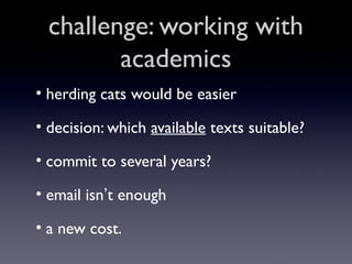 challenge: working with
academics
• herding cats would be easier
• decision: which available texts suitable?
• commit to several years?
• email isn’t enough
• a new cost.

 