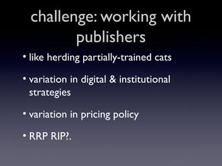 challenge: working with
publishers
• like herding partially-trained cats
• variation in digital & institutional
strategies
• variation in pricing policy
• RRP RIP?.

 
