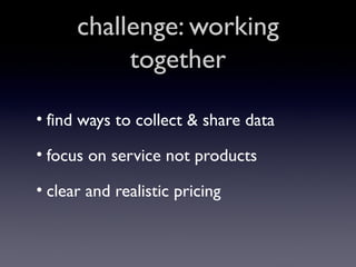 challenge: working
together
• find ways to collect & share data
• focus on service not products
• clear and realistic pricing

 