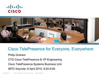 Cisco TelePresence for Everyone, Everywhere Philip Graham CTO Cisco TelePresence & VP Engineering Cisco TelePresence Systems Business Unit IMTC Keynote, 8 April 2010, 9:20-9:50 