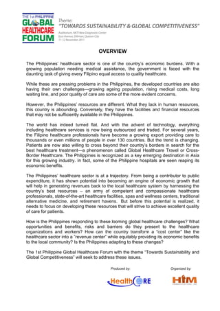 OVERVIEW

The Philippines’ healthcare sector is one of the country’s economic burdens. With a
growing population needing medical assistance, the government is faced with the
daunting task of giving every Filipino equal access to quality healthcare.

While these are pressing problems in the Philippines, the developed countries are also
having their own challenges—growing ageing population, rising medical costs, long
waiting line, and poor quality of care are some of the more evident concerns.

However, the Philippines’ resources are different. What they lack in human resources,
this country is abounding. Conversely, they have the facilities and financial resources
that may not be sufficiently available in the Philippines.

The world has indeed turned flat. And with the advent of technology, everything
including healthcare services is now being outsourced and traded. For several years,
the Filipino healthcare professionals have become a growing export providing care to
thousands or even millions of people in over 130 countries. But the trend is changing.
Patients are now also willing to cross beyond their country’s borders in search for the
best healthcare treatment—a phenomenon called Global Healthcare Travel or Cross-
Border Healthcare. The Philippines is recognized as a key emerging destination in Asia
for this growing industry. In fact, some of the Philippine hospitals are seen reaping its
economic benefits.

The Philippines’ healthcare sector is at a trajectory. From being a contributor to public
expenditure, it has shown potential into becoming an engine of economic growth that
will help in generating revenues back to the local healthcare system by harnessing the
country’s best resources – an army of competent and compassionate healthcare
professionals, state-of-the-art healthcare facilities, spas and wellness centers, traditional
alternative medicine, and retirement havens. But before this potential is realized, it
needs to focus on developing these resources that will strive to achieve excellent quality
of care for patients.

How is the Philippines responding to these looming global healthcare challenges? What
opportunities and benefits, risks and barriers do they present to the healthcare
organizations and workers? How can the country transform a “cost center” like the
healthcare sector into a “revenue center” while equitably providing its economic benefits
to the local community? Is the Philippines adapting to these changes?

The 1st Philippine Global Healthcare Forum with the theme “Towards Sustainability and
Global Competitiveness” will seek to address these issues.

                                             Produced by:                    Organized by:
 