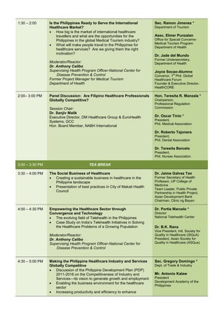 1:30 – 2:00      Is the Philippines Ready to Serve the International         Sec. Ramon Jimenez *
                 Healthcare Market?                                          Department of Tourism
                 • How big is the market of international healthcare
                      travellers and what are the opportunities for the      Asec. Elmer Punzalan
                      Philippines in the global Medical Tourism industry?    Office for Special Concerns-
                 • What will make people travel to the Philippines for       Medical Tourism Program
                                                                             Department of Health
                      healthcare services? Are we giving them the right
                      motivation?
                                                                             Dr. Jade del Mundo
                                                                             Former Undersecretary,
                 Moderator/Reactor:                                          Department of Health
                 Dr. Anthony Calibo
                 Supervising Health Program Officer-National Center for      Joyce Socao-Alumno
                     Disease Prevention & Control                                         st
                                                                             Convenor, 1 Phil. Global
                 Former Project Manager for Medical Tourism                  Healthcare Forum
                 Department of Health                                        Founder & Executive Director,
                                                                             HealthCORE

2:00– 3:00 PM    Panel Discussion: Are Filipino Healthcare Professionals     Hon. Teresita R. Manzala *
                 Globally Competitive?                                       Chairperson,
                                                                             Professional Regulation
                 Session Chair:                                              Commission
                 Dr. Sanjiv Malik
                 Executive Director, DM Healthcare Group & EuroHealth        Dr. Oscar Tinio *
                 Systems, GCC                                                President,
                                                                             Phil. Medical Association
                 Hon. Board Member, NABH International
                                                                             Dr. Roberto Tajonera
                                                                             President,
                                                                             Phil. Dental Association

                                                                             Dr. Teresita Barcelo
                                                                             President,
                                                                             Phil. Nurses Association

3:00 – 3:30 PM                           TEA BREAK

3:30 – 4:00 PM   The Social Business of Healthcare                           Dr. Jaime Galvez Tan
                 • Creating a sustainable business in healthcare in the      Former Secretary of Health
                    Philippine landscape                                     Professor, UP College of
                                                                             Medicine
                 • Presentation of best practices in City of Makati Health
                                                                             Team Leader, Public Private
                    Council                                                  Partnership in Health Project,
                                                                             Asian Development Bank
                                                                             Chairman, Clinic ng Bayan

4:00 – 4:30 PM   Empowering the Healthcare Sector through                    Dr. Portia Marcelo *
                 Convergence and Technology                                  Director
                 • The evolving field of Telehealth in the Philippines       National Telehealth Center
                 • Case Study on India’s Telehealth Initiatives in Solving
                    the Healthcare Problems of a Growing Population          Dr. B.K. Rana
                                                                             Vice President, Intl. Society for
                 Moderator/Reactor:                                          Quality in Healthcare (ISQuA)
                 Dr. Anthony Calibo                                          President, Asian Society for
                 Supervising Health Program Officer-National Center for      Quality in Healthcare (ASQua)
                     Disease Prevention & Control


4:30 – 5:00 PM   Making the Philippine Healthcare Industry and Services      Sec. Gregory Domingo *
                 Globally Competitive                                        Dept. of Trade & Industry
                 • Discussion of the Philippine Development Plan (PDP)
                    2011-2016 on the Competitiveness of Industry and         Mr. Antonio Kalaw
                    Services—its vision to generate growth and employment    President
                 • Enabling the business environment for the healthcare      Development Academy of the
                                                                             Philippines
                    sector
                 • Increasing productivity and efficiency to enhance
 