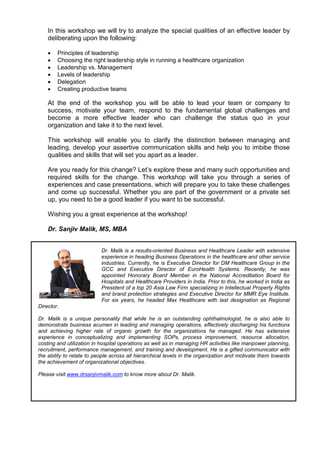 In this workshop we will try to analyze the special qualities of an effective leader by
    deliberating upon the following:

    •   Principles of leadership
    •   Choosing the right leadership style in running a healthcare organization
    •   Leadership vs. Management
    •   Levels of leadership
    •   Delegation
    •   Creating productive teams

    At the end of the workshop you will be able to lead your team or company to
    success, motivate your team, respond to the fundamental global challenges and
    become a more effective leader who can challenge the status quo in your
    organization and take it to the next level.

    This workshop will enable you to clarify the distinction between managing and
    leading, develop your assertive communication skills and help you to imbibe those
    qualities and skills that will set you apart as a leader.

    Are you ready for this change? Let’s explore these and many such opportunities and
    required skills for the change. This workshop will take you through a series of
    experiences and case presentations, which will prepare you to take these challenges
    and come up successful. Whether you are part of the government or a private set
    up, you need to be a good leader if you want to be successful.

    Wishing you a great experience at the workshop!

    Dr. Sanjiv Malik, MS, MBA


                           Dr. Malik is a results-oriented Business and Healthcare Leader with extensive
                           experience in heading Business Operations in the healthcare and other service
                           industries. Currently, he is Executive Director for DM Healthcare Group in the
                           GCC and Executive Director of EuroHealth Systems. Recently, he was
                           appointed Honorary Board Member in the National Accreditation Board for
                           Hospitals and Healthcare Providers in India. Prior to this, he worked in India as
                           President of a top 20 Asia Law Firm specializing in Intellectual Property Rights
                           and brand protection strategies and Executive Director for MMR Eye Institute.
                           For six years, he headed Max Healthcare with last designation as Regional
Director.

Dr. Malik is a unique personality that while he is an outstanding ophthalmologist, he is also able to
demonstrate business acumen in leading and managing operations, effectively discharging his functions
and achieving higher rate of organic growth for the organizations he managed. He has extensive
experience in conceptualizing and implementing SOPs, process improvement, resource allocation,
costing and utilization in hospital operations as well as in managing HR activities like manpower planning,
recruitment, performance management, and training and development. He is a gifted communicator with
the ability to relate to people across all hierarchical levels in the organization and motivate them towards
the achievement of organizational objectives.

Please visit www.drsanjivmalik.com to know more about Dr. Malik.
 