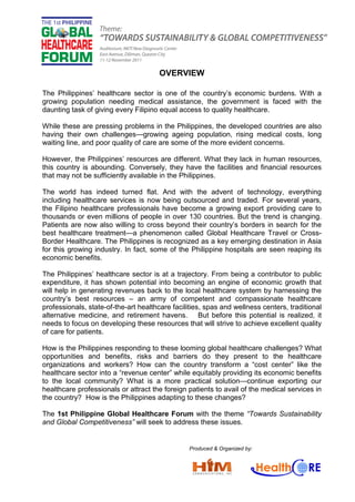 OVERVIEW
The Philippines’ healthcare sector is one of the country’s economic burdens. With a
growing population needing medical assistance, the government is faced with the
daunting task of giving every Filipino equal access to quality healthcare.
While these are pressing problems in the Philippines, the developed countries are also
having their own challenges—growing ageing population, rising medical costs, long
waiting line, and poor quality of care are some of the more evident concerns.
However, the Philippines’ resources are different. What they lack in human resources,
this country is abounding. Conversely, they have the facilities and financial resources
that may not be sufficiently available in the Philippines.
The world has indeed turned flat. And with the advent of technology, everything
including healthcare services is now being outsourced and traded. For several years,
the Filipino healthcare professionals have become a growing export providing care to
thousands or even millions of people in over 130 countries. But the trend is changing.
Patients are now also willing to cross beyond their country’s borders in search for the
best healthcare treatment—a phenomenon called Global Healthcare Travel or Cross-
Border Healthcare. The Philippines is recognized as a key emerging destination in Asia
for this growing industry. In fact, some of the Philippine hospitals are seen reaping its
economic benefits.
The Philippines’ healthcare sector is at a trajectory. From being a contributor to public
expenditure, it has shown potential into becoming an engine of economic growth that
will help in generating revenues back to the local healthcare system by harnessing the
country’s best resources – an army of competent and compassionate healthcare
professionals, state-of-the-art healthcare facilities, spas and wellness centers, traditional
alternative medicine, and retirement havens. But before this potential is realized, it
needs to focus on developing these resources that will strive to achieve excellent quality
of care for patients.
How is the Philippines responding to these looming global healthcare challenges? What
opportunities and benefits, risks and barriers do they present to the healthcare
organizations and workers? How can the country transform a “cost center” like the
healthcare sector into a “revenue center” while equitably providing its economic benefits
to the local community? What is a more practical solution—continue exporting our
healthcare professionals or attract the foreign patients to avail of the medical services in
the country? How is the Philippines adapting to these changes?
The 1st Philippine Global Healthcare Forum with the theme “Towards Sustainability
and Global Competitiveness” will seek to address these issues.
Produced & Organized by:
 