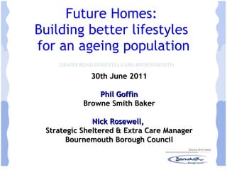 Future Homes:  Building better lifestyles  for an ageing population 30th June 2011 Phil Goffin Browne Smith Baker Nick Rosewell,  Strategic Sheltered & Extra Care Manager Bournemouth Borough Council 