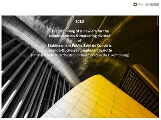 2012

           The beginning of a new era for the
          communication & marketing division
                           of
         Etablissement Public Salle de Concerts
          Grande-Duchesse Joséphine-Charlotte
(Philharmonie & Orchestre Philharmonique du Luxembourg)
 