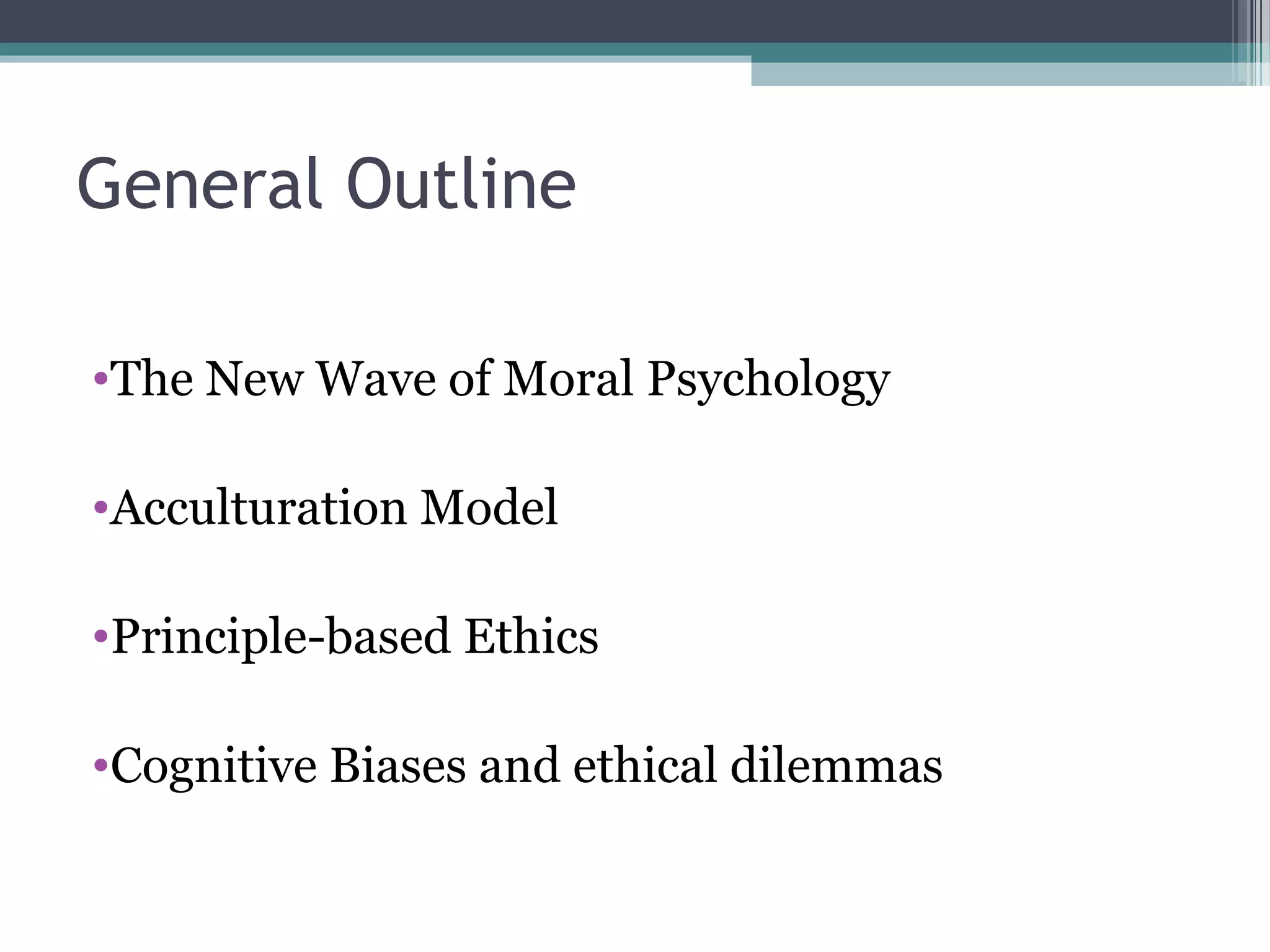General Outline
•The New Wave of Moral Psychology
•Acculturation Model
•Principle-based Ethics
•Cognitive Biases and ethical dilemmas
 