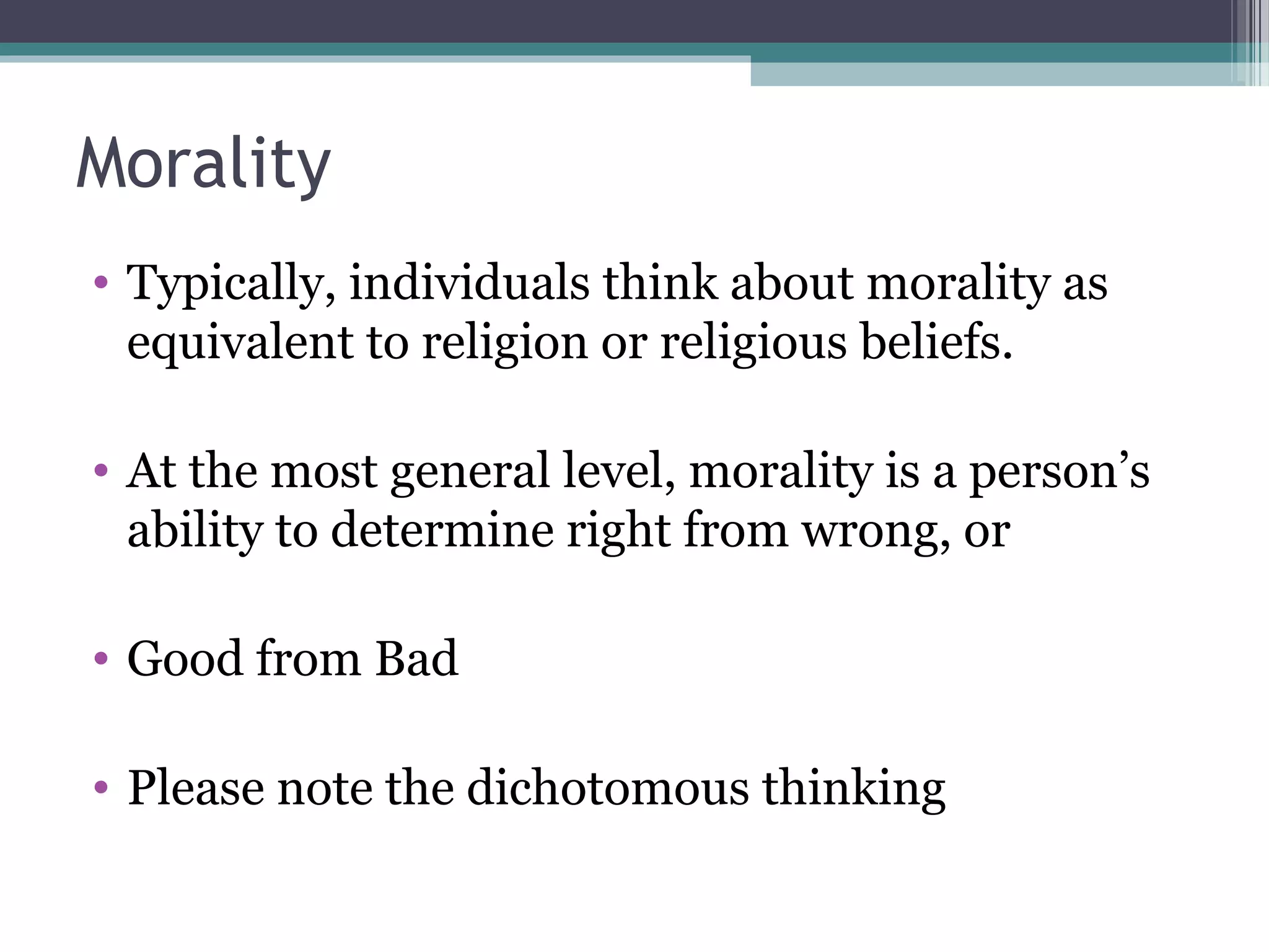 Morality
• Typically, individuals think about morality as
equivalent to religion or religious beliefs.
• At the most general level, morality is a person’s
ability to determine right from wrong, or
• Good from Bad
• Please note the dichotomous thinking
 