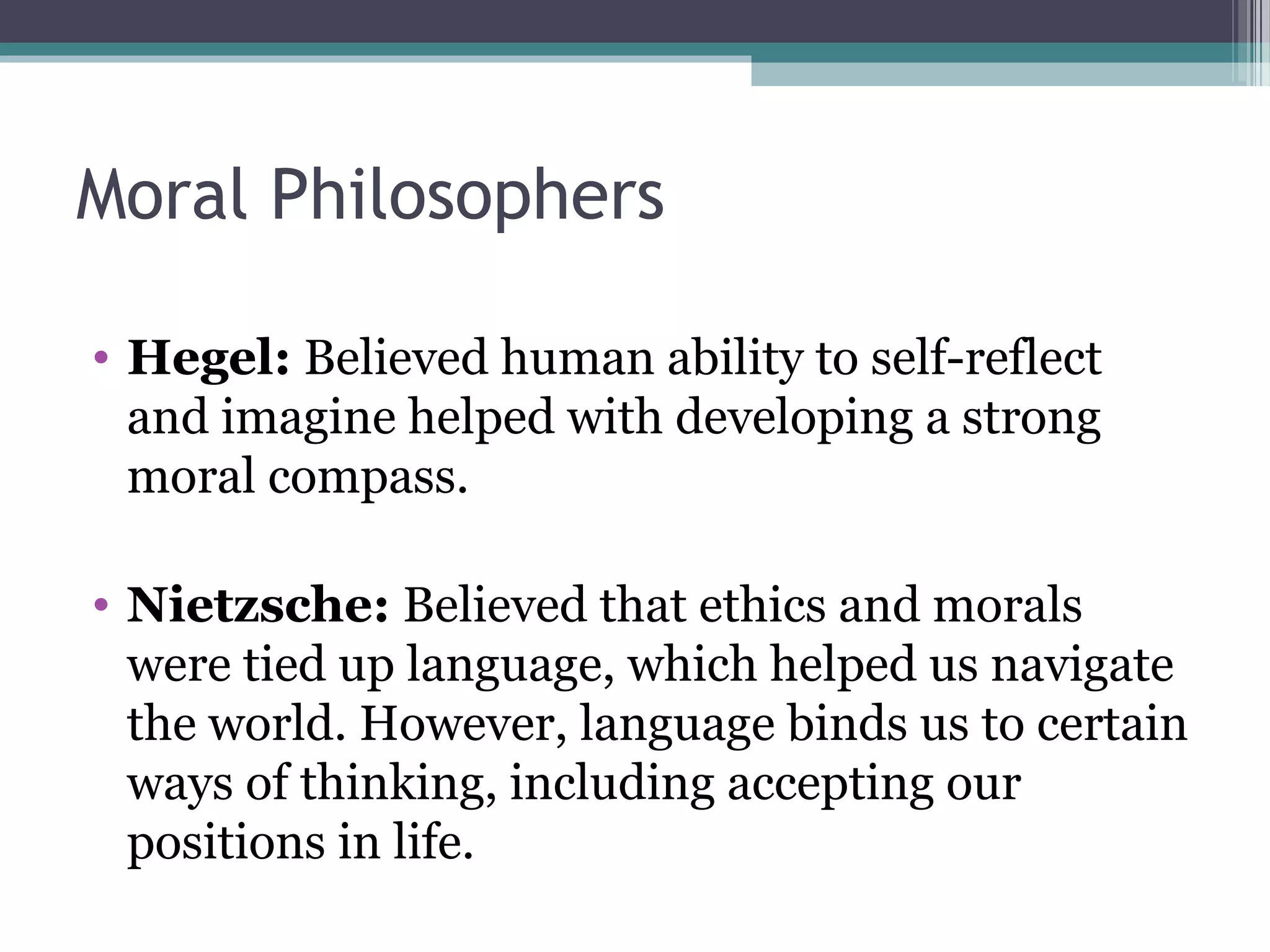 Moral Philosophers
• Hegel: Believed human ability to self-reflect
and imagine helped with developing a strong
moral compass.
• Nietzsche: Believed that ethics and morals
were tied up language, which helped us navigate
the world. However, language binds us to certain
ways of thinking, including accepting our
positions in life.
 