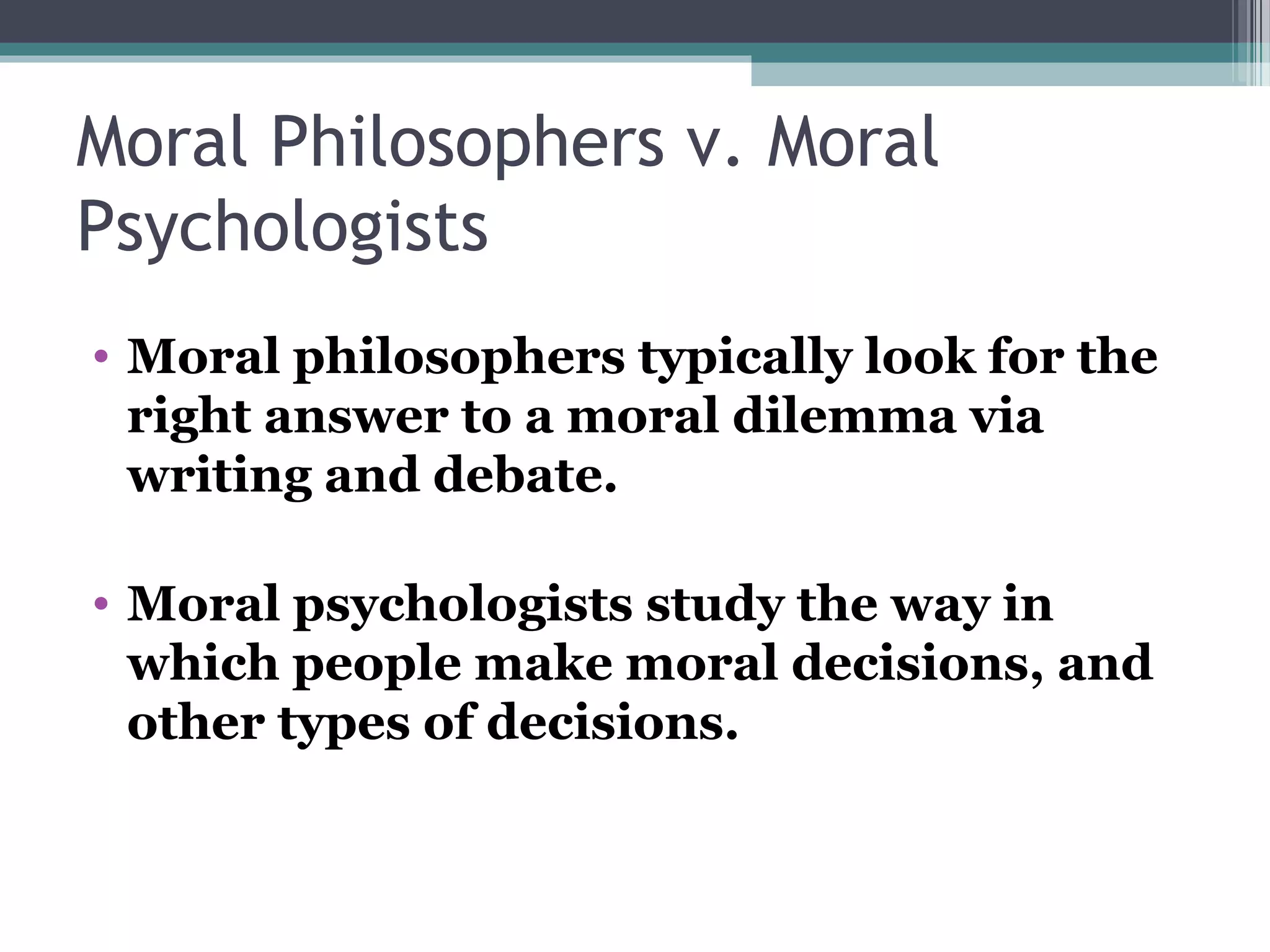 Moral Philosophers v. Moral
Psychologists
• Moral philosophers typically look for the
right answer to a moral dilemma via
writing and debate.
• Moral psychologists study the way in
which people make moral decisions, and
other types of decisions.
 