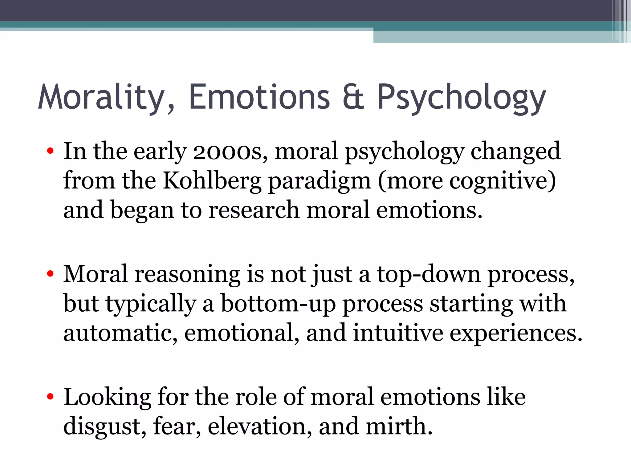 Morality, Emotions & Psychology
• In the early 2000s, moral psychology changed
from the Kohlberg paradigm (more cognitive)
and began to research moral emotions.
• Moral reasoning is not just a top-down process,
but typically a bottom-up process starting with
automatic, emotional, and intuitive experiences.
• Looking for the role of moral emotions like
disgust, fear, elevation, and mirth.
 