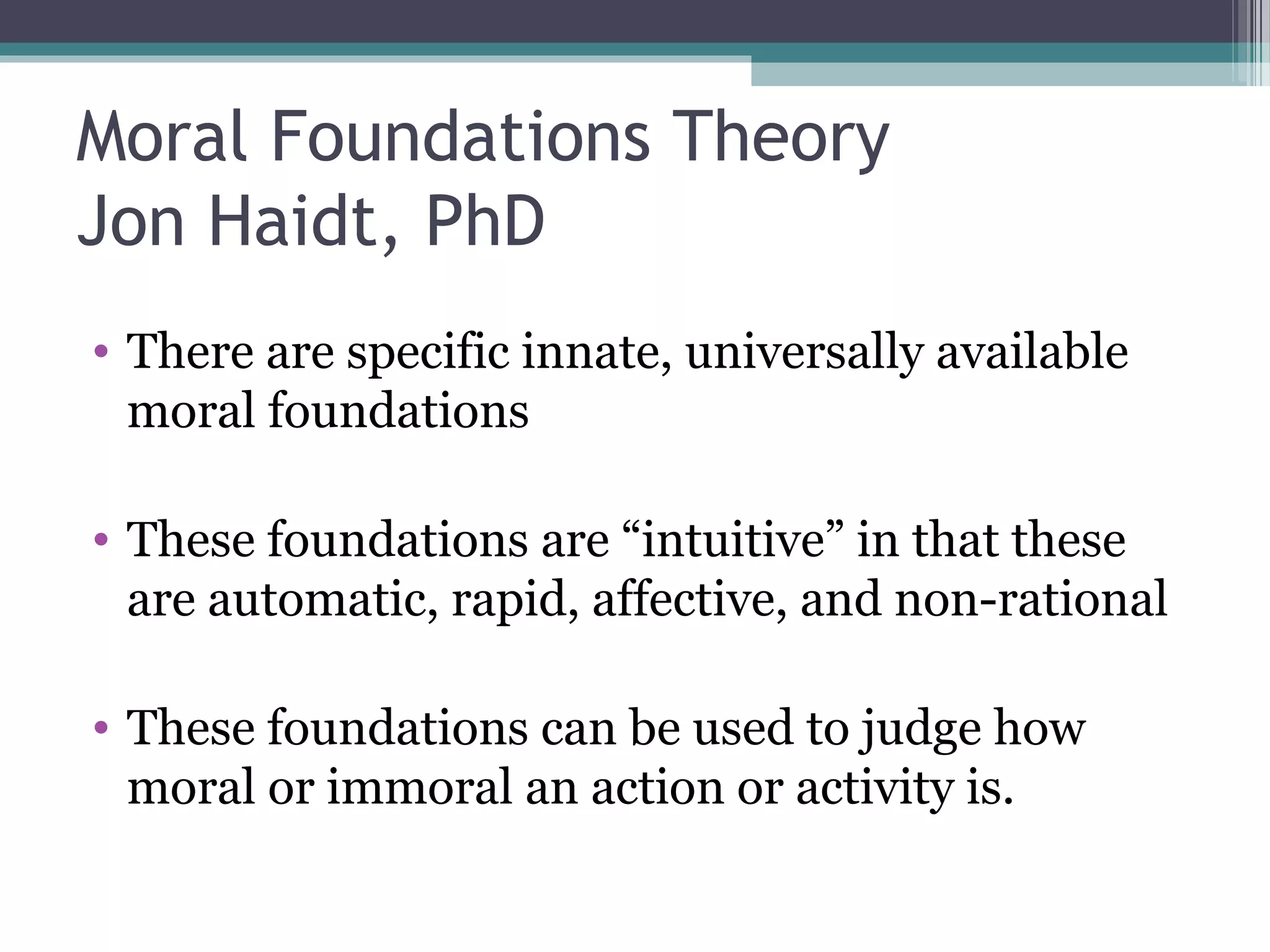 Moral Foundations Theory
Jon Haidt, PhD
• There are specific innate, universally available
moral foundations
• These foundations are “intuitive” in that these
are automatic, rapid, affective, and non-rational
• These foundations can be used to judge how
moral or immoral an action or activity is.
 