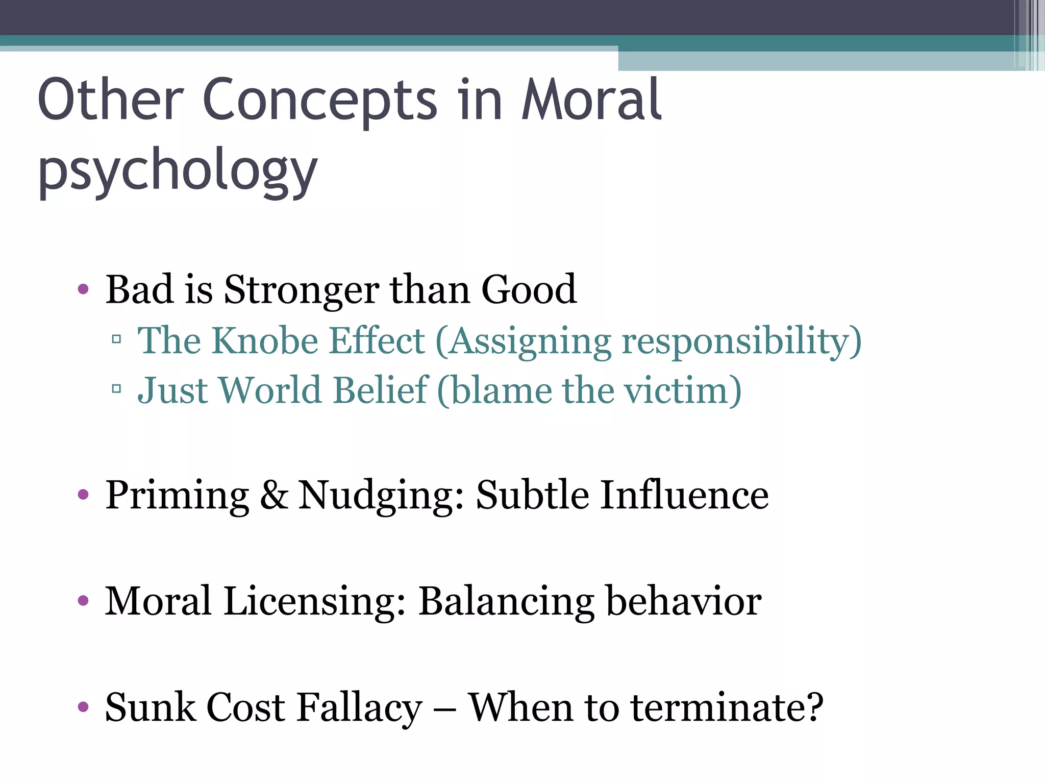 Other Concepts in Moral
psychology
• Bad is Stronger than Good
▫ The Knobe Effect (Assigning responsibility)
▫ Just World Belief (blame the victim)
• Priming & Nudging: Subtle Influence
• Moral Licensing: Balancing behavior
• Sunk Cost Fallacy – When to terminate?
 