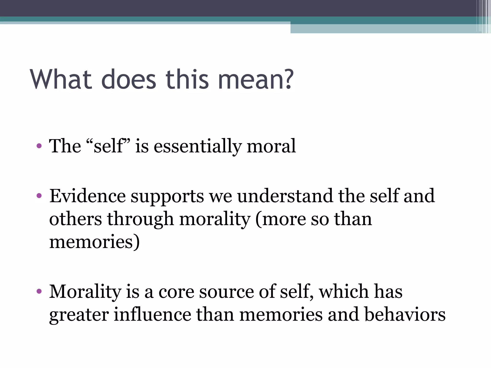 What does this mean?
• The “self” is essentially moral
• Evidence supports we understand the self and
others through morality (more so than
memories)
• Morality is a core source of self, which has
greater influence than memories and behaviors
 