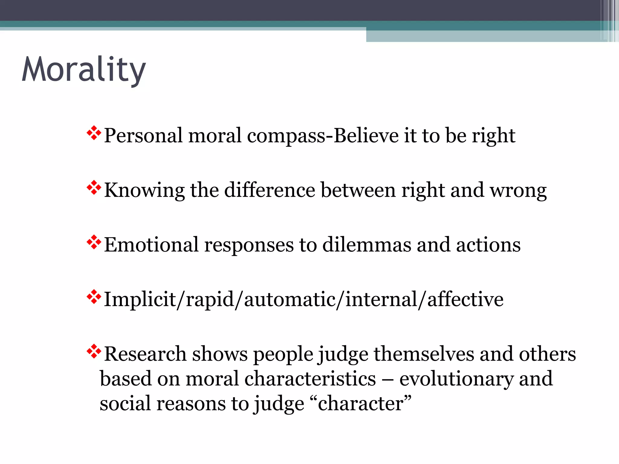 Personal moral compass-Believe it to be right
Knowing the difference between right and wrong
Emotional responses to dilemmas and actions
Implicit/rapid/automatic/internal/affective
Research shows people judge themselves and others
based on moral characteristics – evolutionary and
social reasons to judge “character”
Morality
 