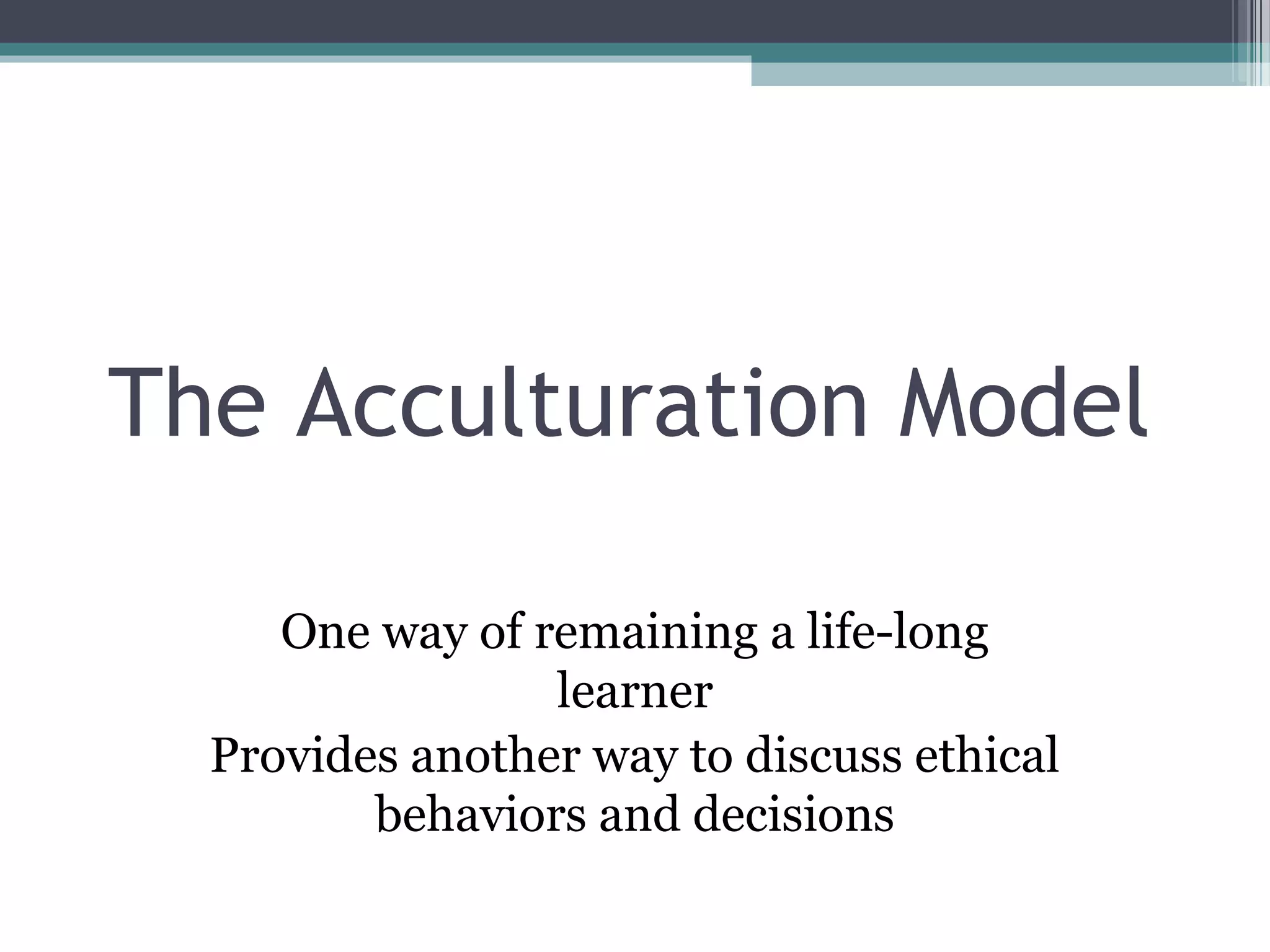 The Acculturation Model
One way of remaining a life-long
learner
Provides another way to discuss ethical
behaviors and decisions
 