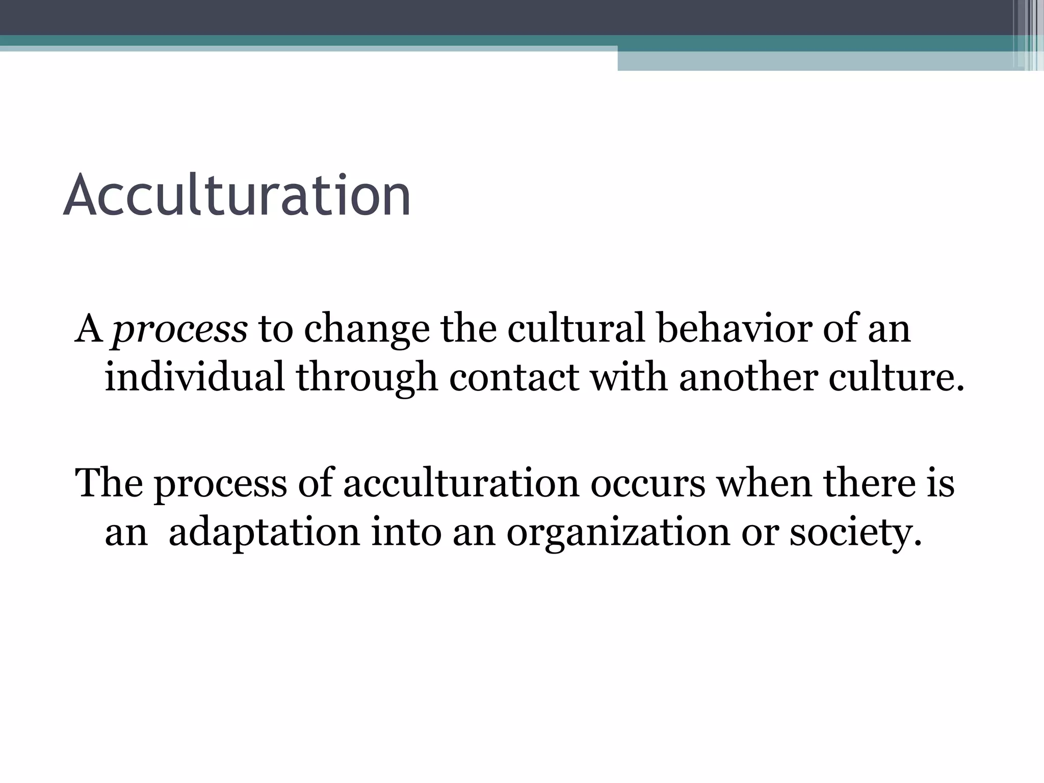 Acculturation
A process to change the cultural behavior of an
individual through contact with another culture.
The process of acculturation occurs when there is
an adaptation into an organization or society.
 