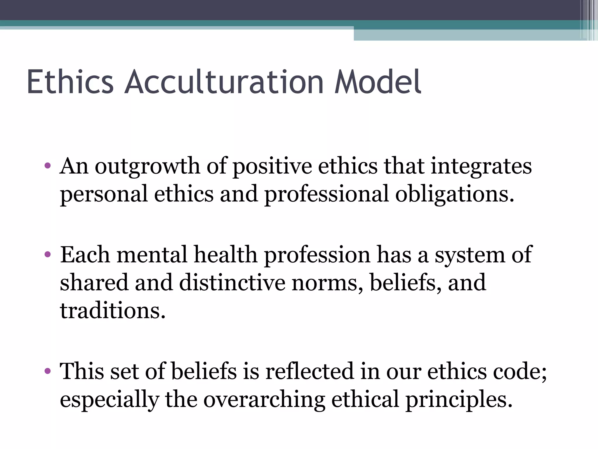 Ethics Acculturation Model
• An outgrowth of positive ethics that integrates
personal ethics and professional obligations.
• Each mental health profession has a system of
shared and distinctive norms, beliefs, and
traditions.
• This set of beliefs is reflected in our ethics code;
especially the overarching ethical principles.
 