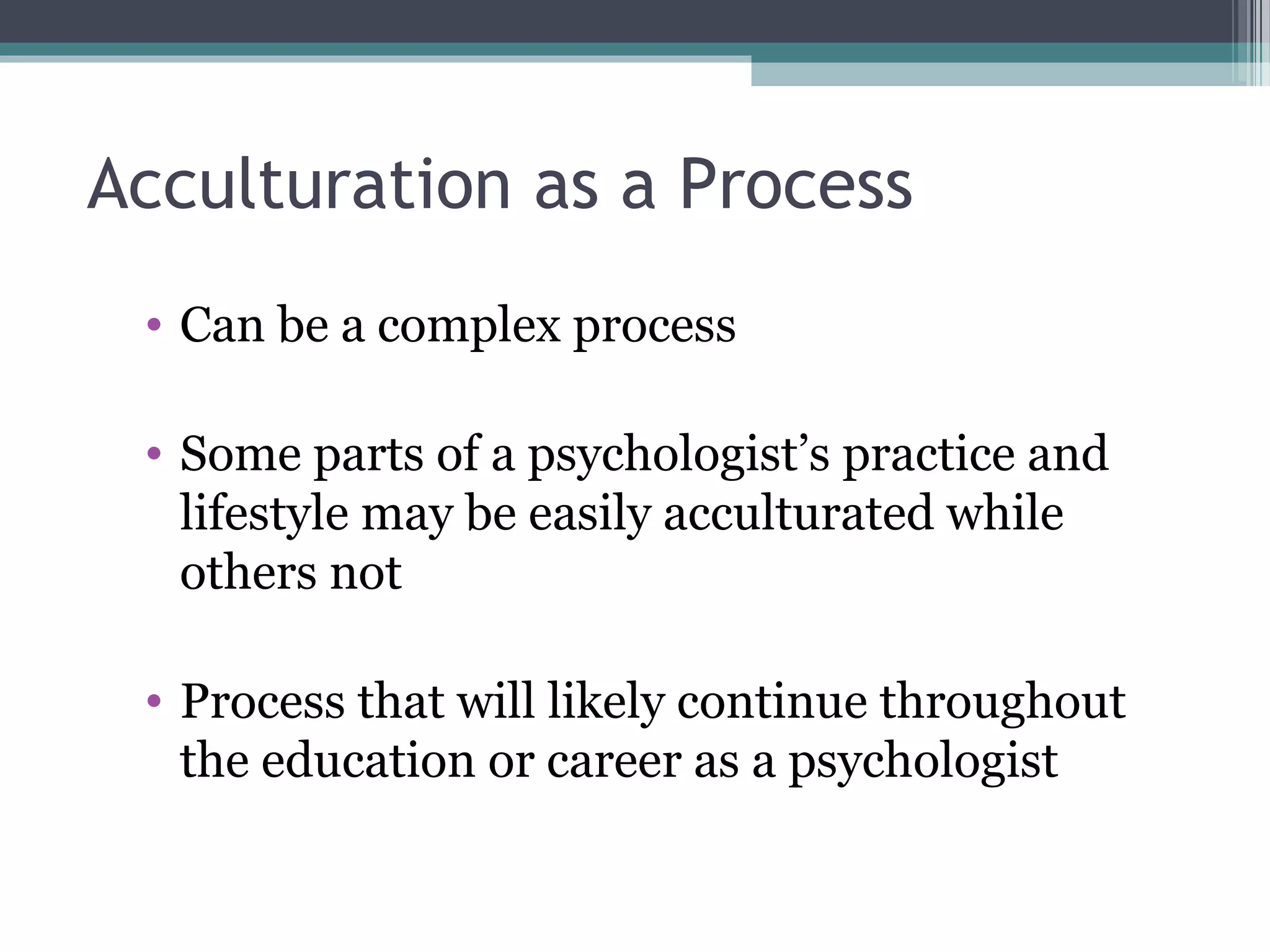 Acculturation as a Process
• Can be a complex process
• Some parts of a psychologist’s practice and
lifestyle may be easily acculturated while
others not
• Process that will likely continue throughout
the education or career as a psychologist
 