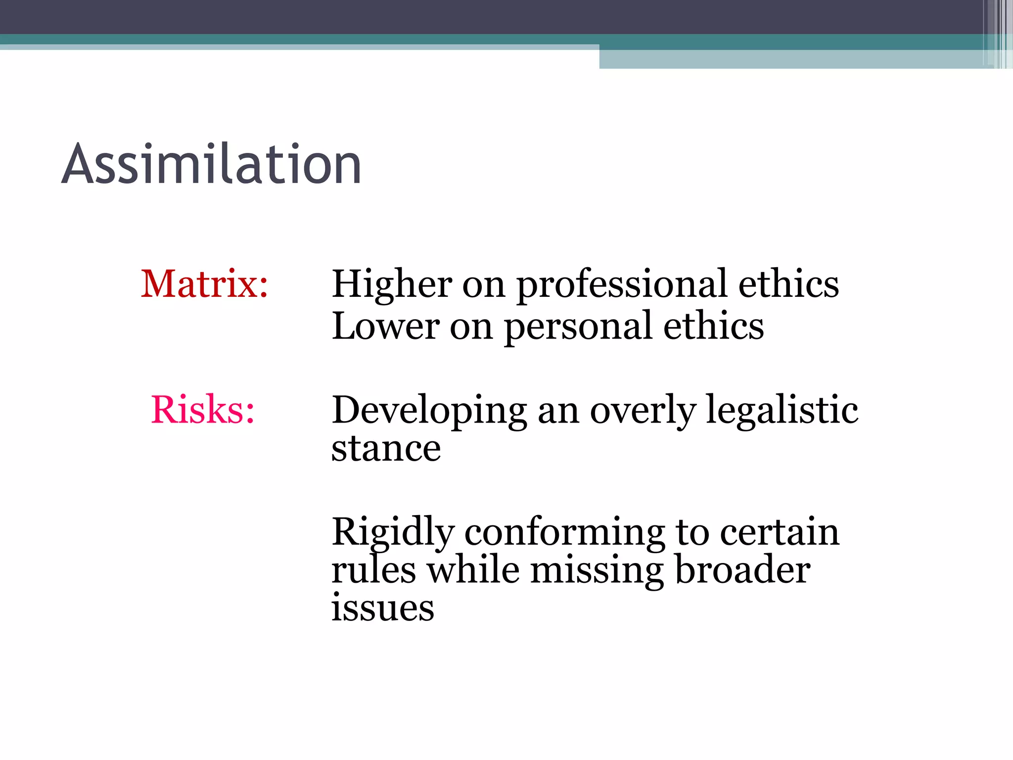 Assimilation
Matrix: Higher on professional ethics
Lower on personal ethics
Risks: Developing an overly legalistic
stance
Rigidly conforming to certain
rules while missing broader
issues
 