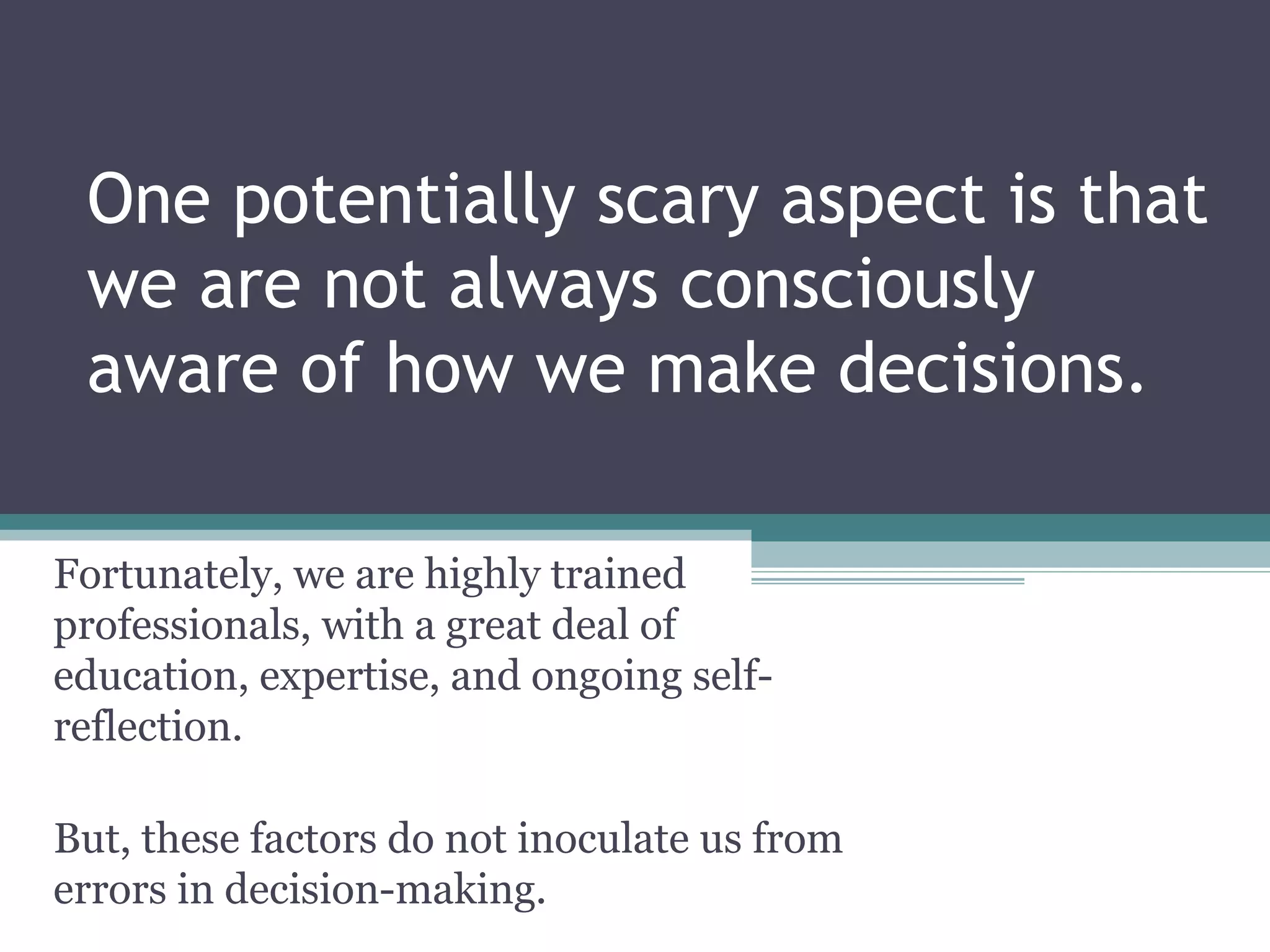 One potentially scary aspect is that
we are not always consciously
aware of how we make decisions.
Fortunately, we are highly trained
professionals, with a great deal of
education, expertise, and ongoing self-
reflection.
But, these factors do not inoculate us from
errors in decision-making.
 