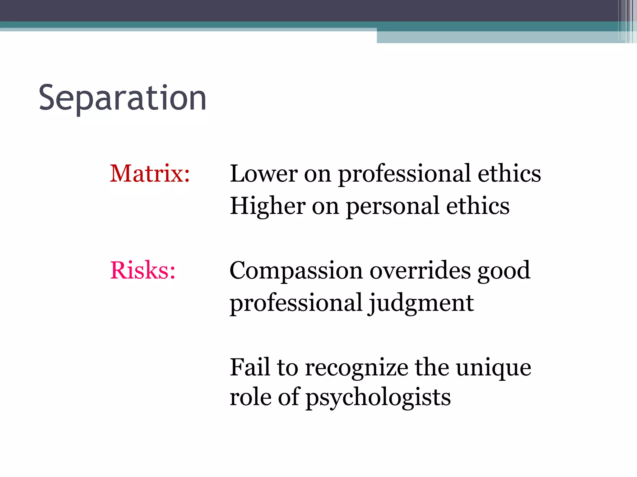 Separation
Matrix: Lower on professional ethics
Higher on personal ethics
Risks: Compassion overrides good
professional judgment
Fail to recognize the unique
role of psychologists
 
