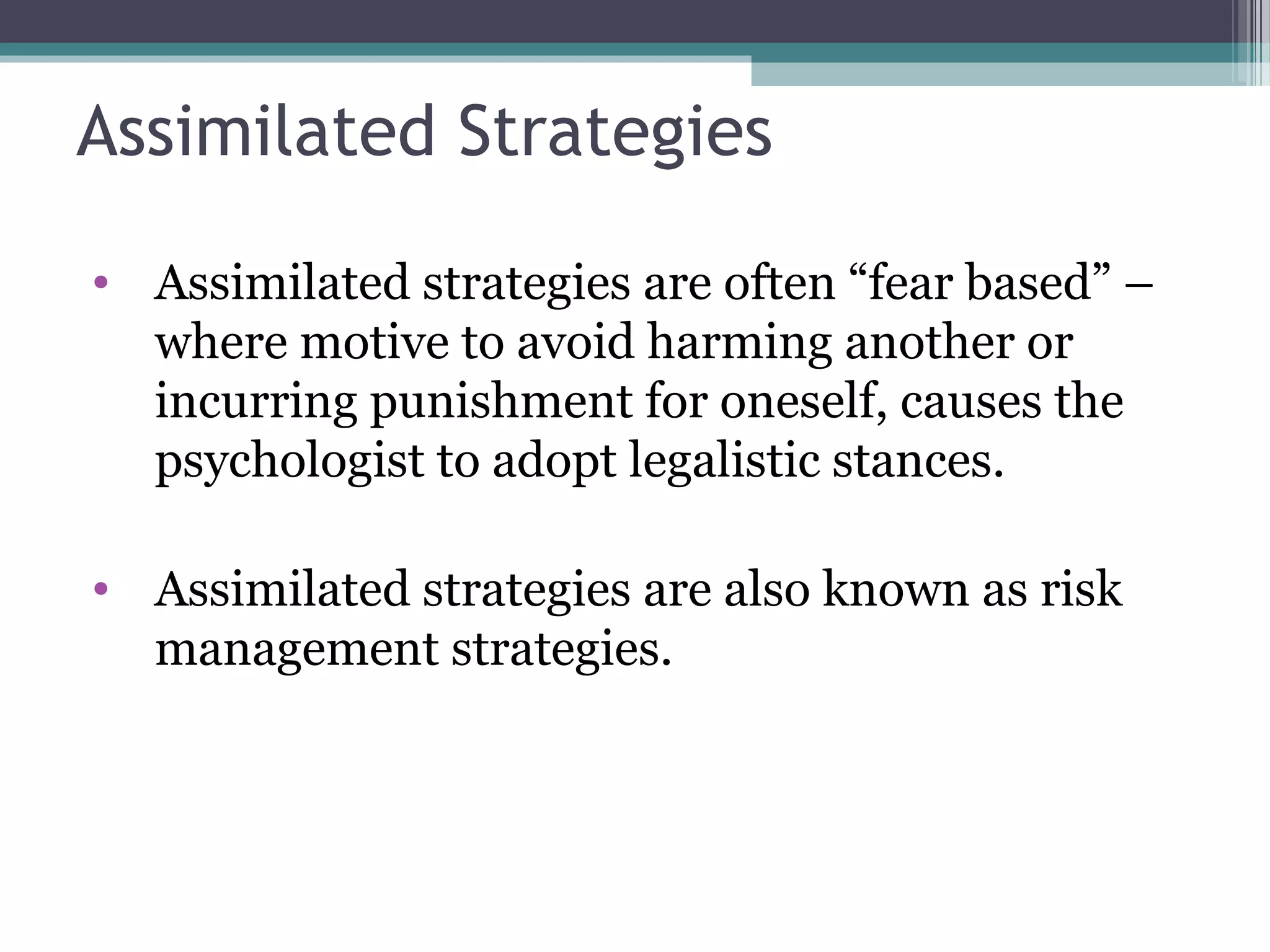 Assimilated Strategies
• Assimilated strategies are often “fear based” –
where motive to avoid harming another or
incurring punishment for oneself, causes the
psychologist to adopt legalistic stances.
• Assimilated strategies are also known as risk
management strategies.
 