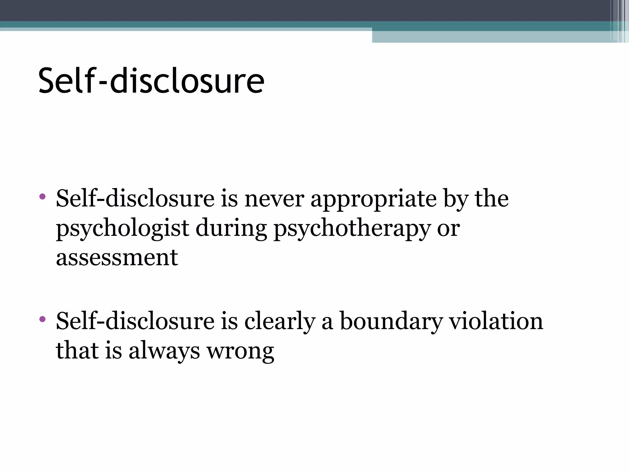 • Self-disclosure is never appropriate by the
psychologist during psychotherapy or
assessment
• Self-disclosure is clearly a boundary violation
that is always wrong
Self-disclosure
 
