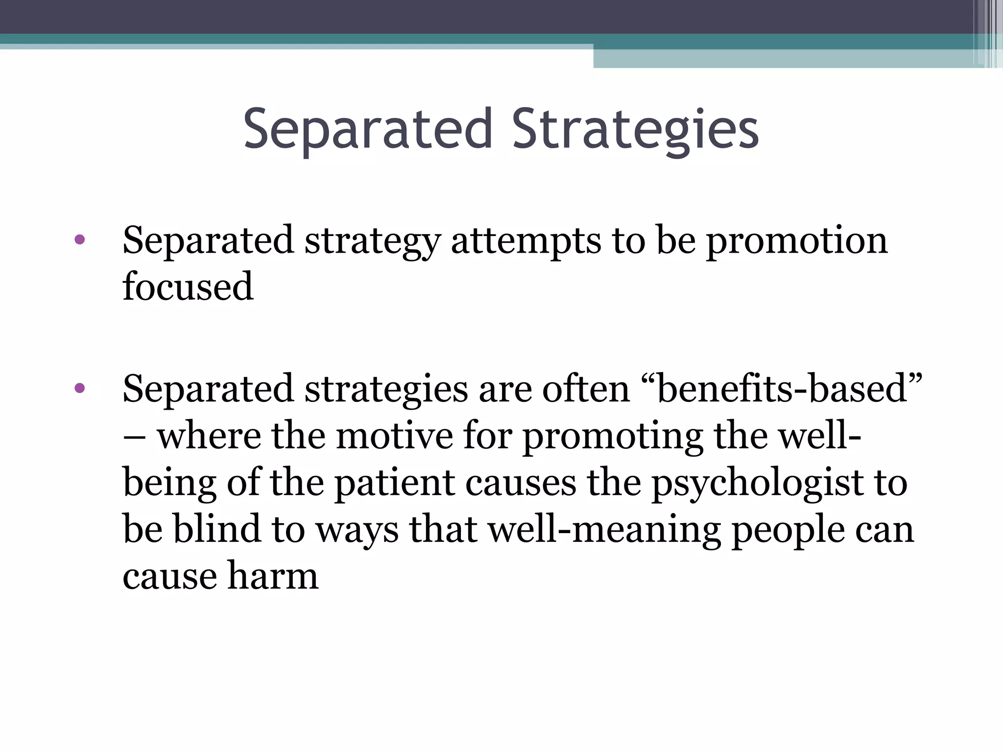 Separated Strategies
• Separated strategy attempts to be promotion
focused
• Separated strategies are often “benefits-based”
– where the motive for promoting the well-
being of the patient causes the psychologist to
be blind to ways that well-meaning people can
cause harm
 