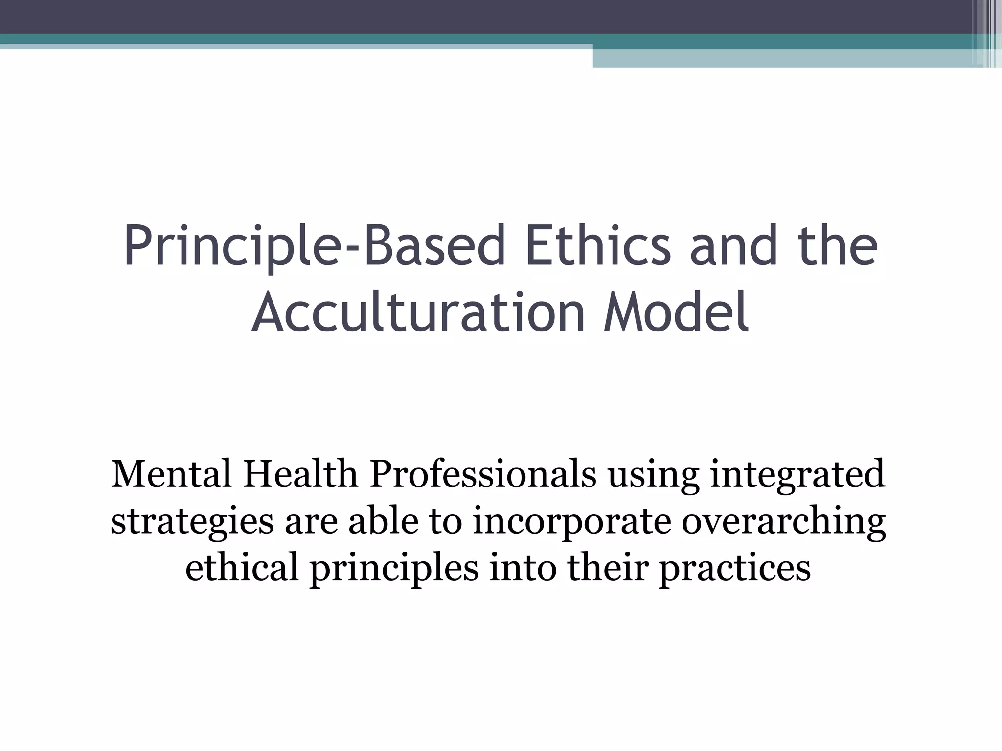 Principle-Based Ethics and the
Acculturation Model
Mental Health Professionals using integrated
strategies are able to incorporate overarching
ethical principles into their practices
 