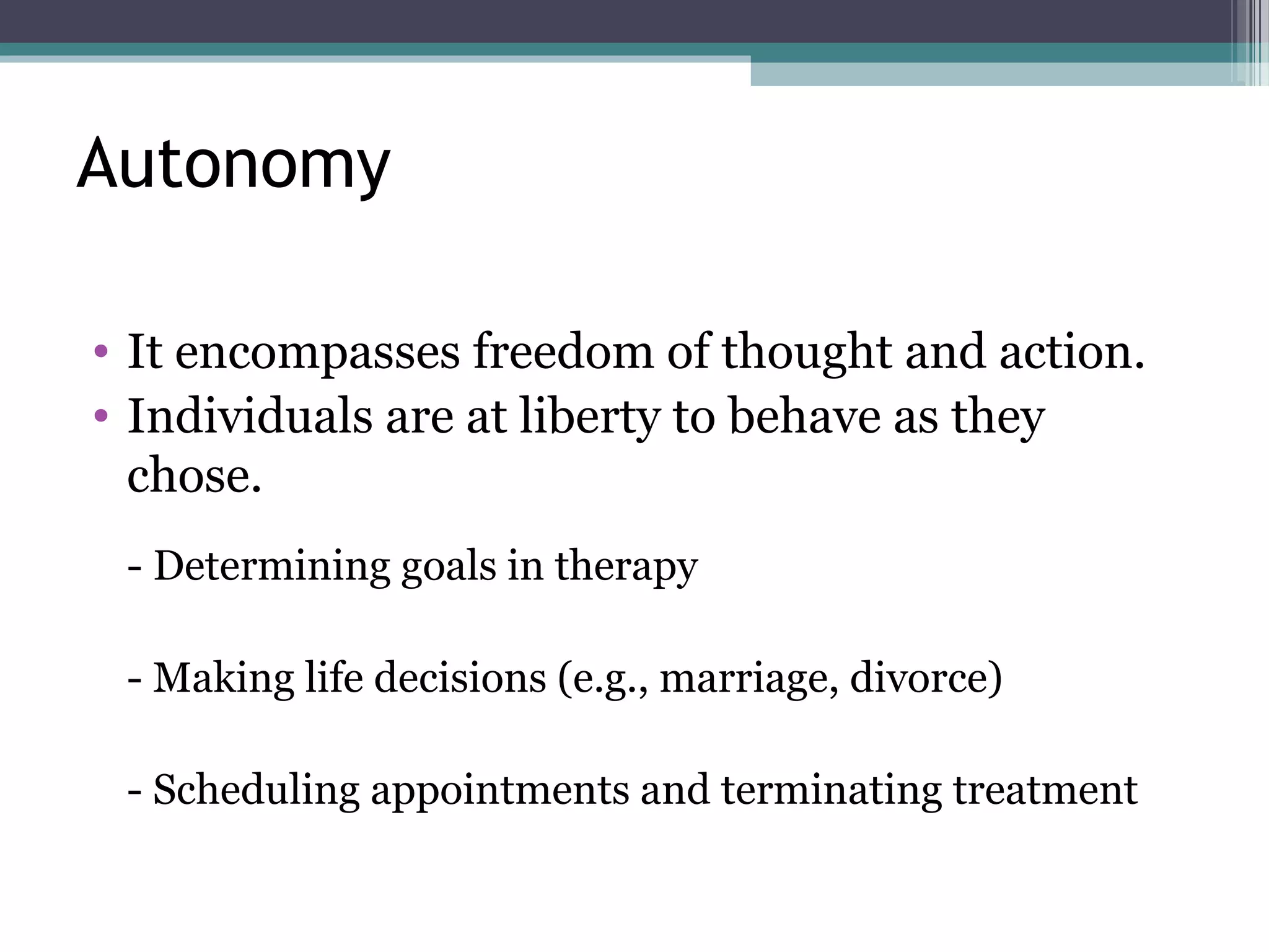 Autonomy
• It encompasses freedom of thought and action.
• Individuals are at liberty to behave as they
chose.
- Determining goals in therapy
- Making life decisions (e.g., marriage, divorce)
- Scheduling appointments and terminating treatment
 