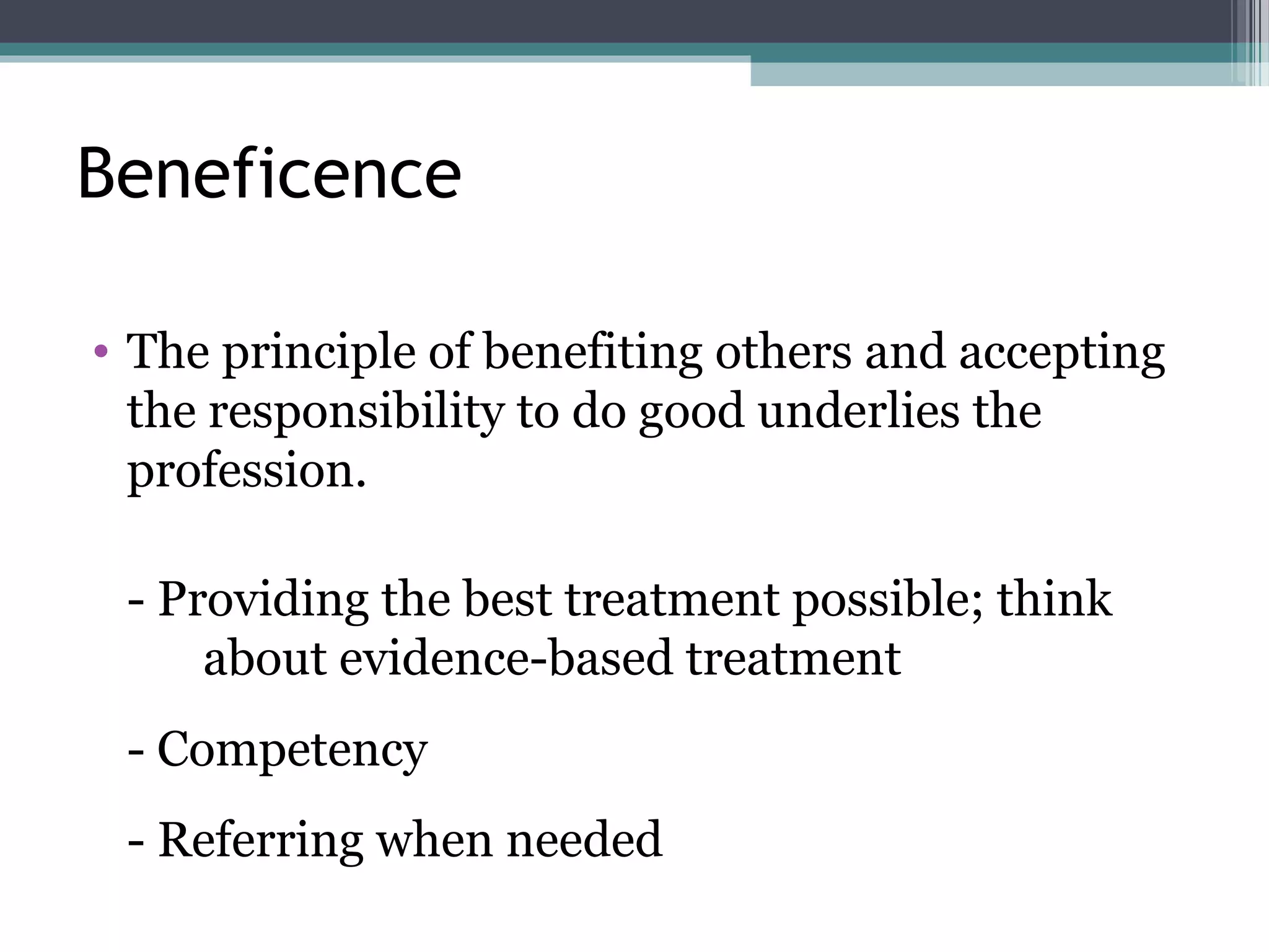 Beneficence
• The principle of benefiting others and accepting
the responsibility to do good underlies the
profession.
- Providing the best treatment possible; think
about evidence-based treatment
- Competency
- Referring when needed
 