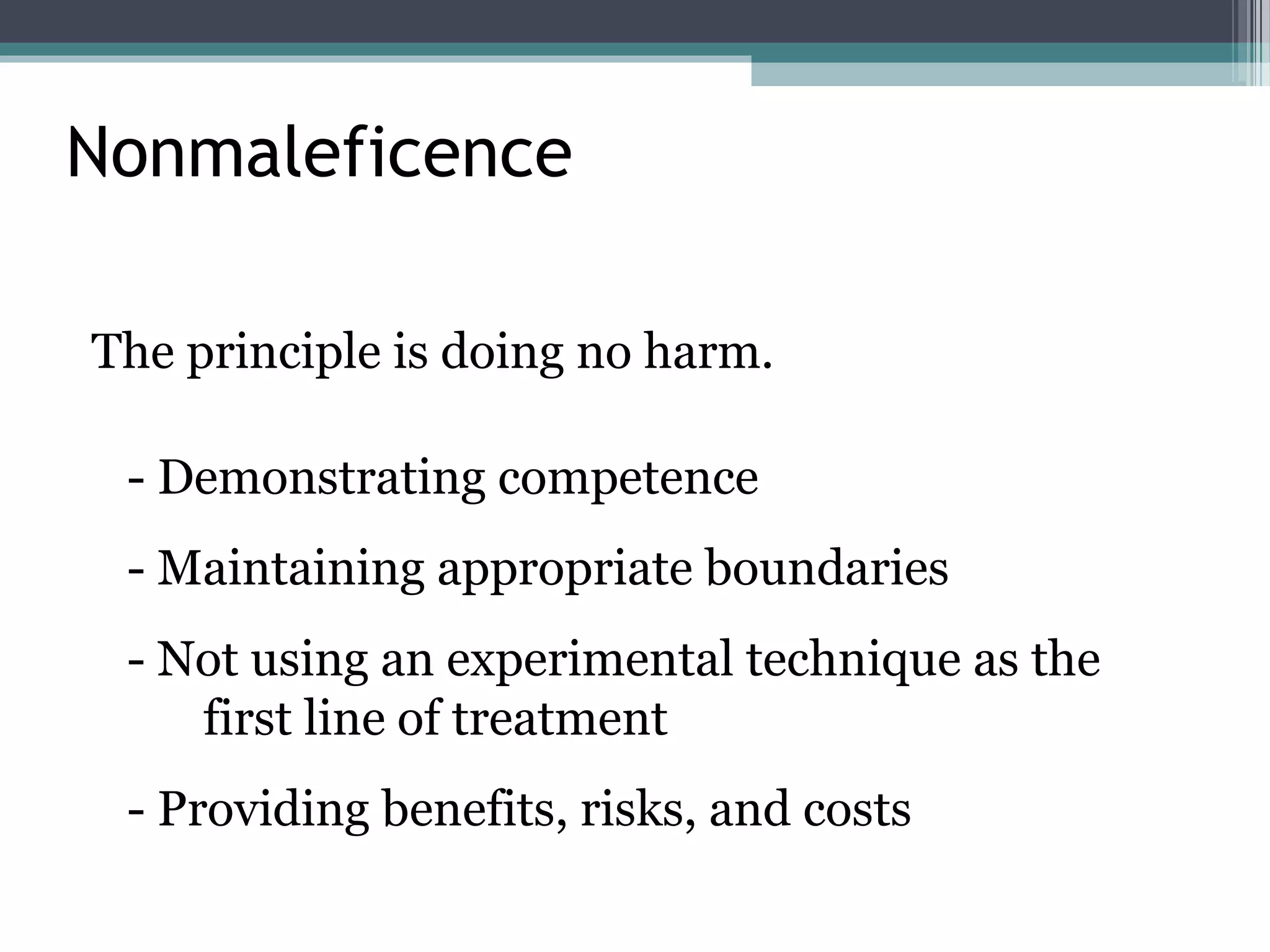 Nonmaleficence
The principle is doing no harm.
- Demonstrating competence
- Maintaining appropriate boundaries
- Not using an experimental technique as the
first line of treatment
- Providing benefits, risks, and costs
 