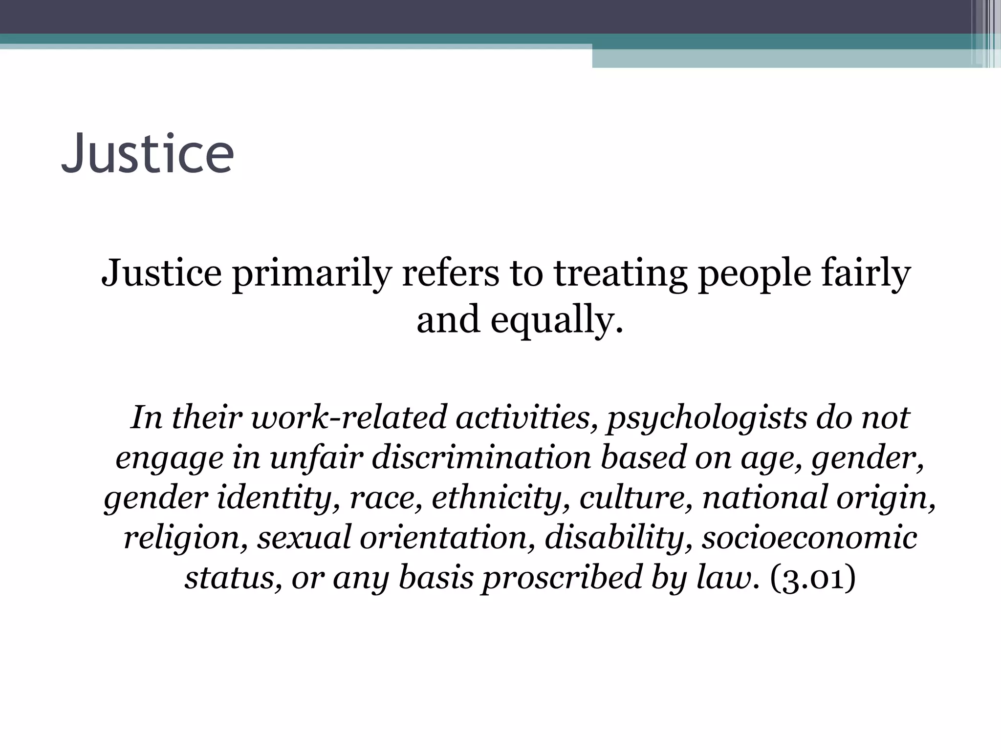 Justice
Justice primarily refers to treating people fairly
and equally.
In their work-related activities, psychologists do not
engage in unfair discrimination based on age, gender,
gender identity, race, ethnicity, culture, national origin,
religion, sexual orientation, disability, socioeconomic
status, or any basis proscribed by law. (3.01)
 