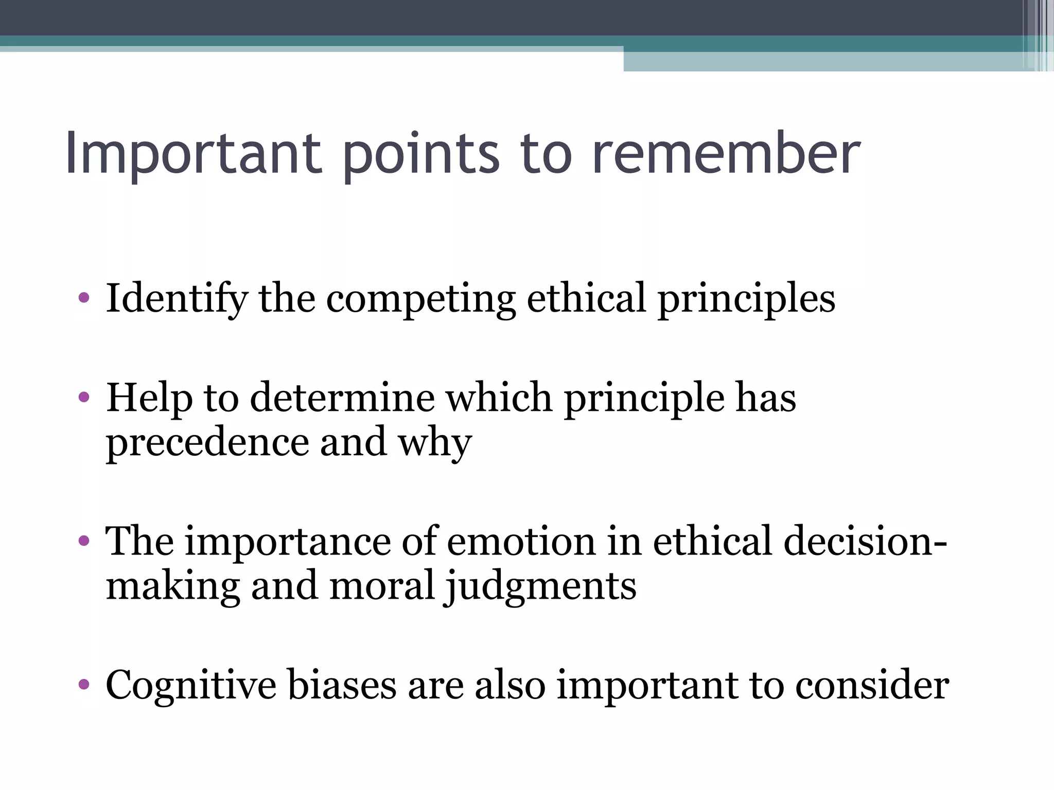 • Identify the competing ethical principles
• Help to determine which principle has
precedence and why
• The importance of emotion in ethical decision-
making and moral judgments
• Cognitive biases are also important to consider
Important points to remember
 