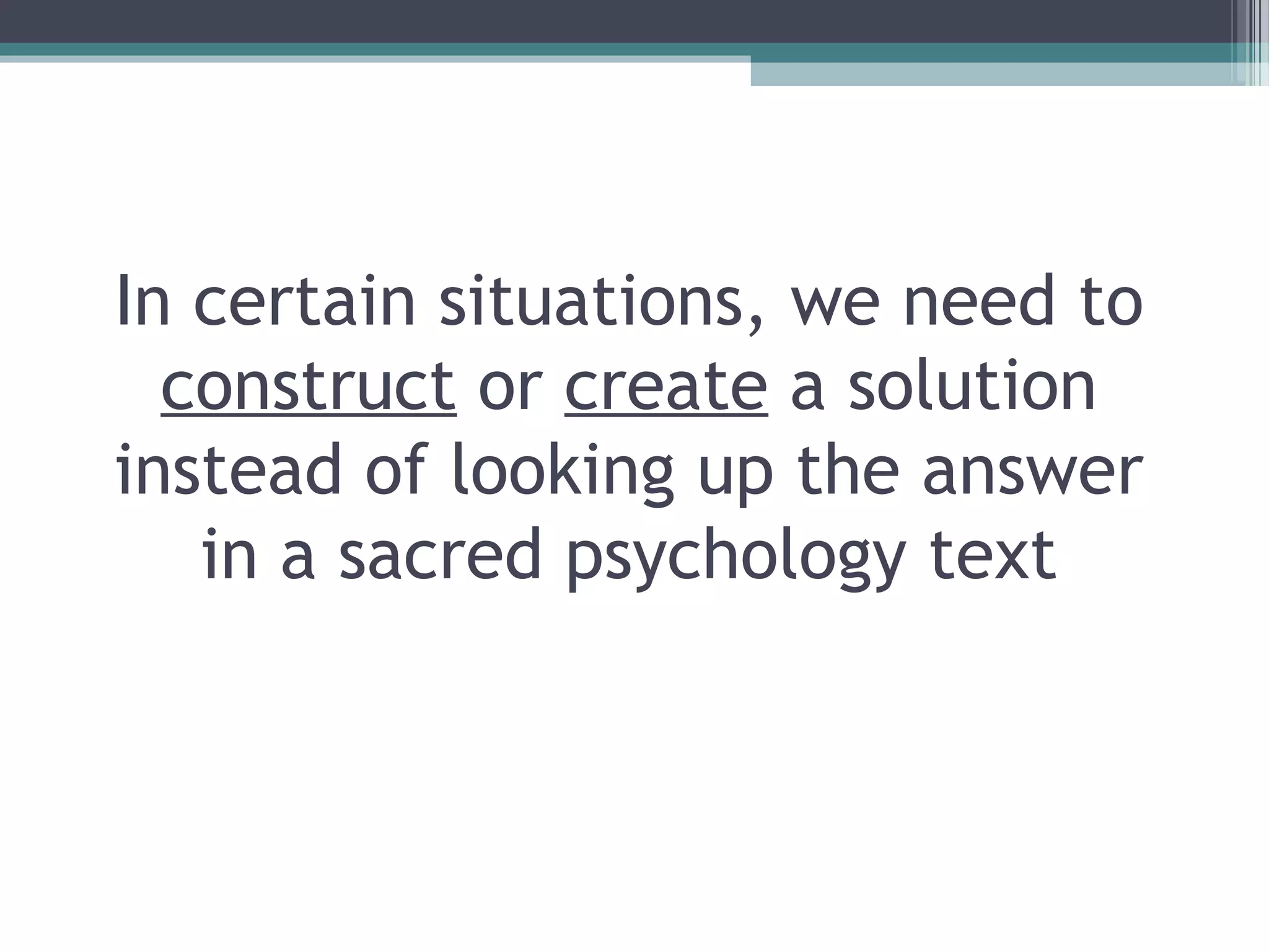 In certain situations, we need to
construct or create a solution
instead of looking up the answer
in a sacred psychology text
 