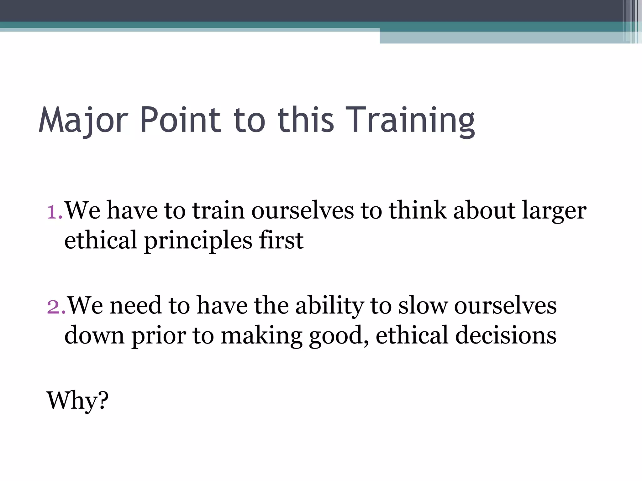 1.We have to train ourselves to think about larger
ethical principles first
2.We need to have the ability to slow ourselves
down prior to making good, ethical decisions
Why?
Major Point to this Training
 