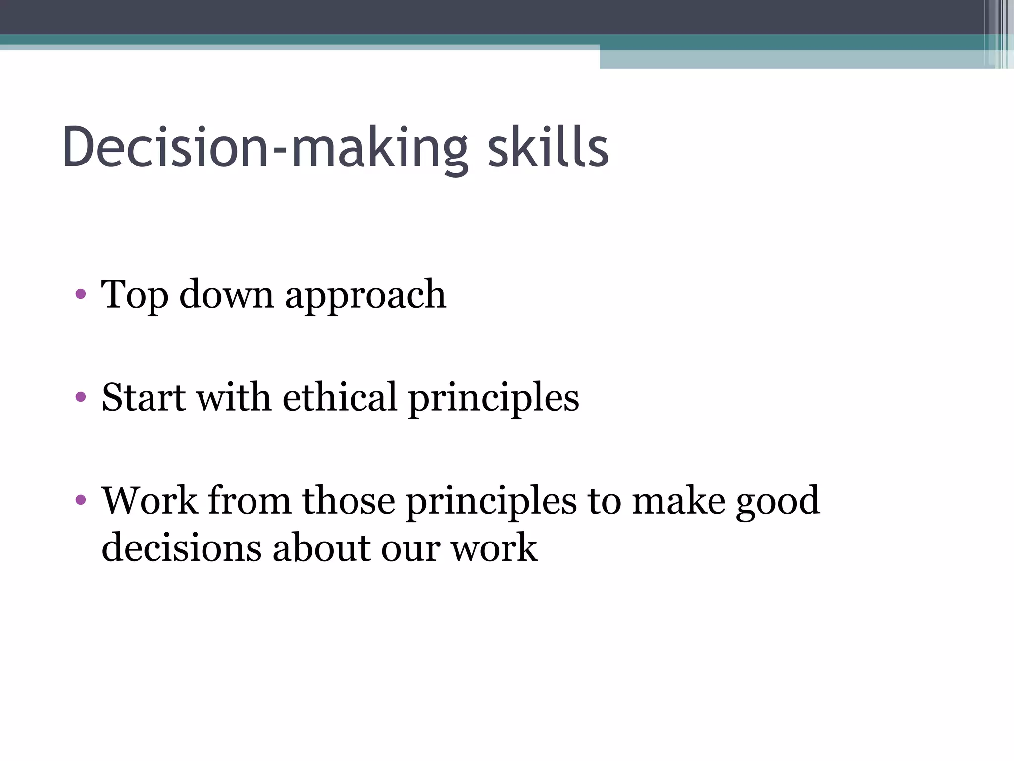 Decision-making skills
• Top down approach
• Start with ethical principles
• Work from those principles to make good
decisions about our work
 