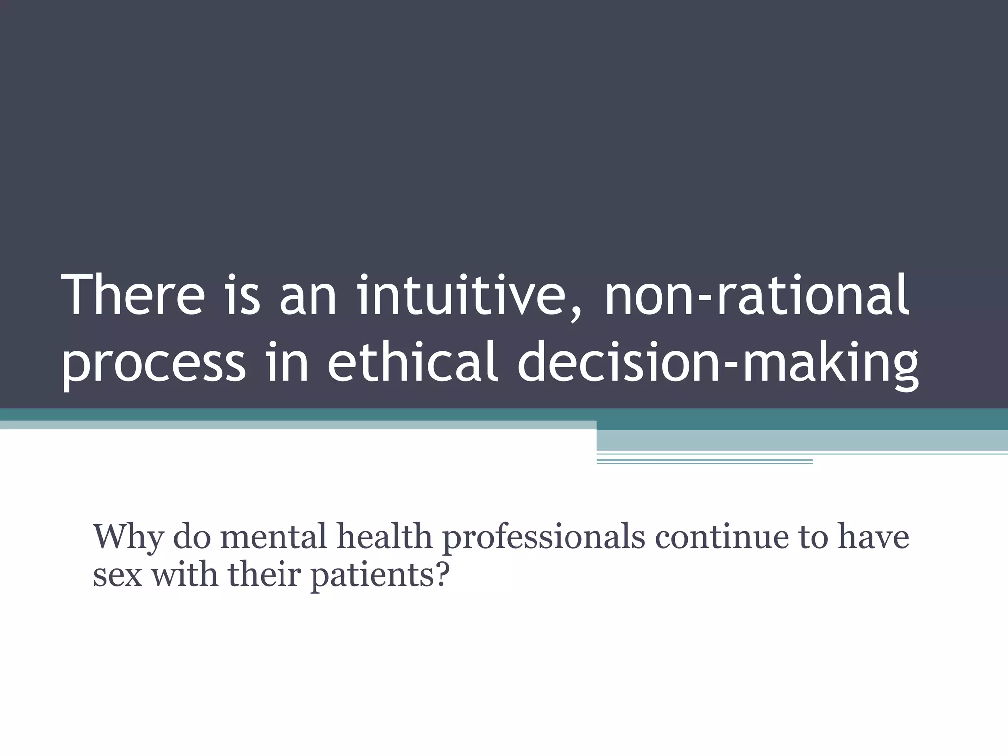 There is an intuitive, non-rational
process in ethical decision-making
Why do mental health professionals continue to have
sex with their patients?
 
