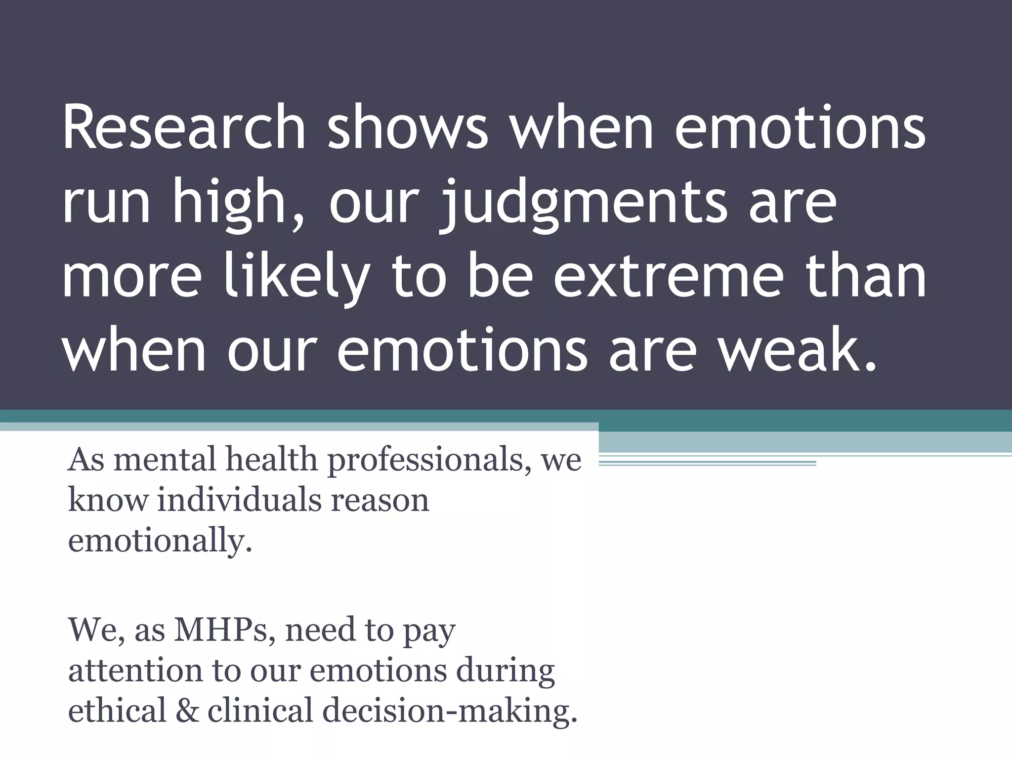 Research shows when emotions
run high, our judgments are
more likely to be extreme than
when our emotions are weak.
As mental health professionals, we
know individuals reason
emotionally.
We, as MHPs, need to pay
attention to our emotions during
ethical & clinical decision-making.
 